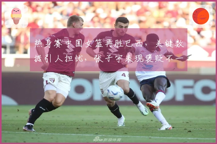 热身赛中国女篮再胜巴西，关键数据引人担忧，张子宇表现褒贬不一