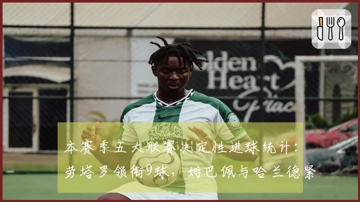 本赛季五大联赛决定性进球统计：劳塔罗领衔9球，姆巴佩与哈兰德紧随其后8球