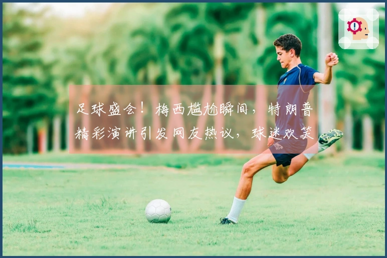 足球盛会！梅西尴尬瞬间，特朗普精彩演讲引发网友热议，球迷欢笑不已