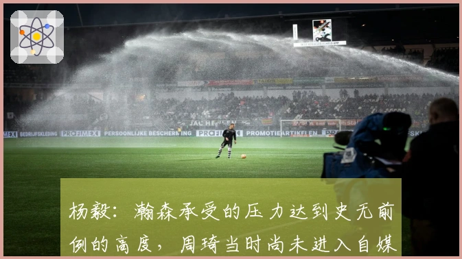 杨毅：瀚森承受的压力达到史无前例的高度，周琦当时尚未进入自媒体时代