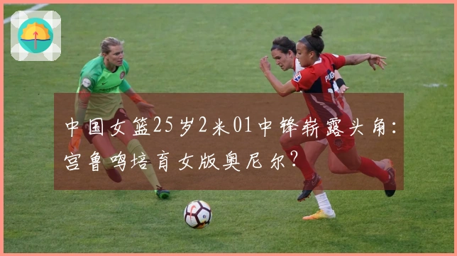 中国女篮25岁2米01中锋崭露头角：宫鲁鸣培育女版奥尼尔？