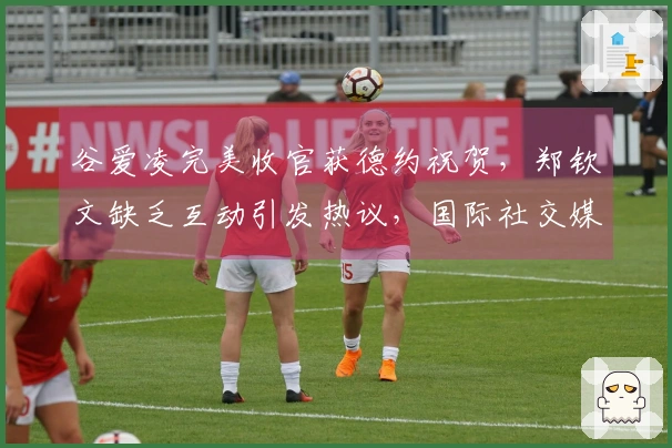 谷爱凌完美收官获德约祝贺，郑钦文缺乏互动引发热议，国际社交媒体热议不断