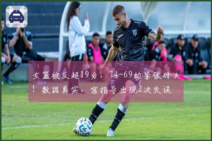 女篮被反超19分，74-69的紧张对决！数据真实，宫指导出现2次失误