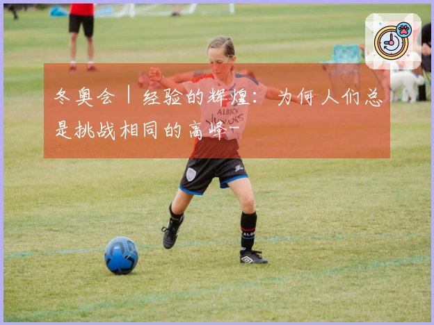 冬奥会｜经验的辉煌：为何人们总是挑战相同的高峰-