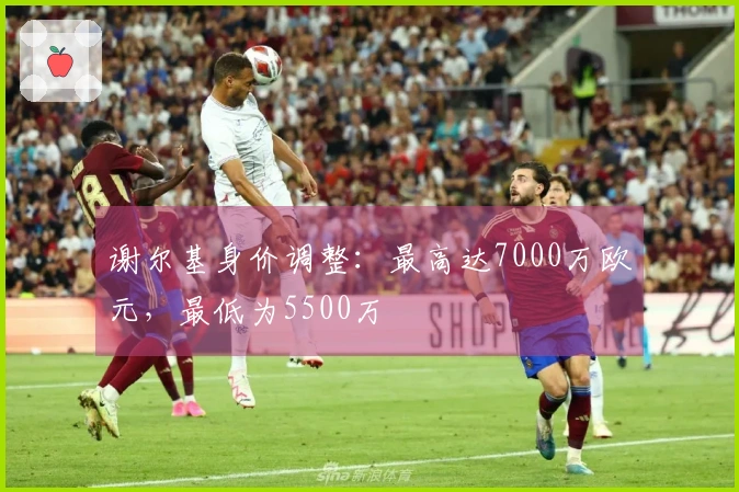 谢尔基身价调整：最高达7000万欧元，最低为5500万