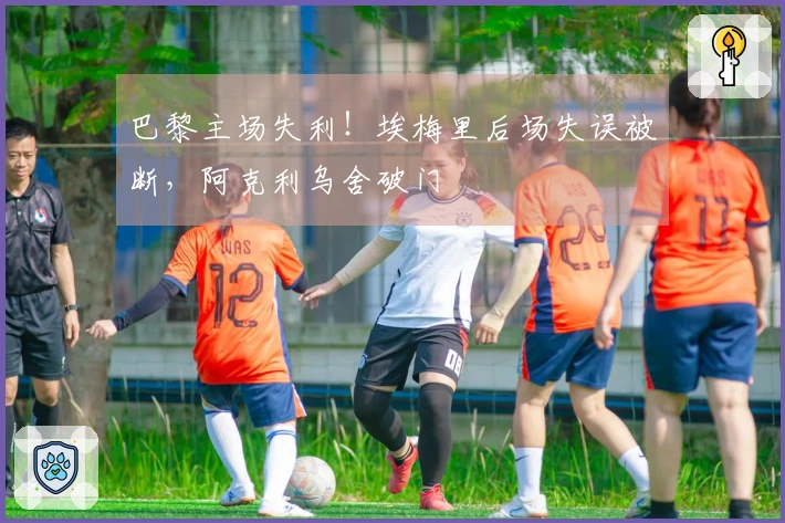 巴黎主场失利！埃梅里后场失误被断，阿克利乌舍破门