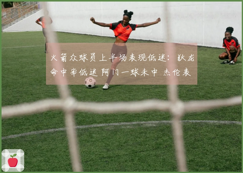 火箭众球员上半场表现低迷：狄龙命中率低迷 阿门一球未中 杰伦表现不佳