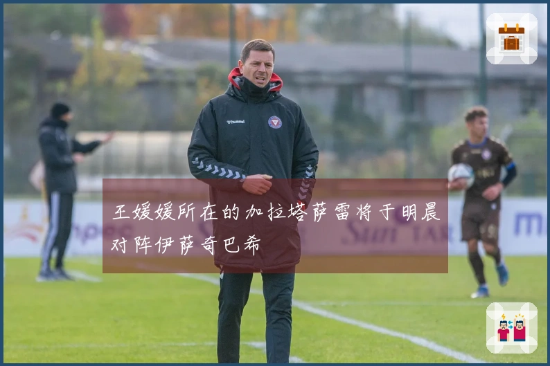 王媛媛所在的加拉塔萨雷将于明晨对阵伊萨奇巴希