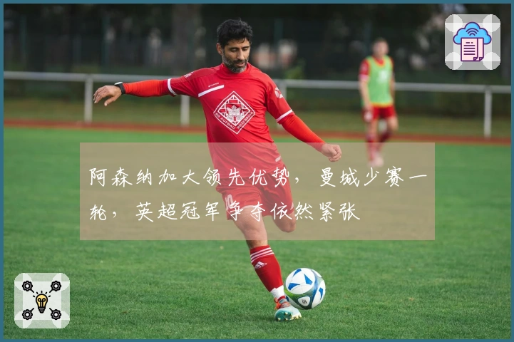 阿森纳加大领先优势，曼城少赛一轮，英超冠军争夺依然紧张