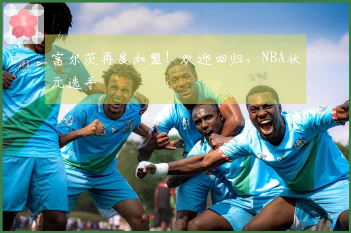 富尔茨再度加盟！欢迎回归，NBA状元选手
