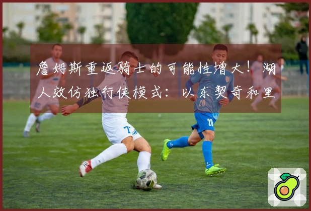 詹姆斯重返骑士的可能性增大！湖人效仿独行侠模式：以东契奇和里夫斯为核心构建球队