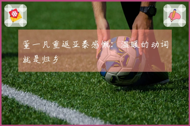 董一凡重返亚泰感慨：温暖的动词就是归乡