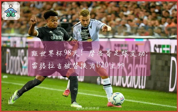 距世界杯98天！摩洛哥足球变动：雷格拉吉被替换为U20主帅