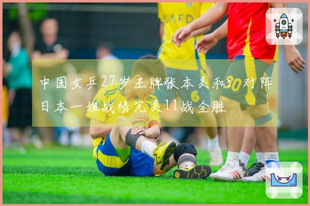 中国女乒27岁王牌张本美和：对阵日本一姐战绩完美11战全胜