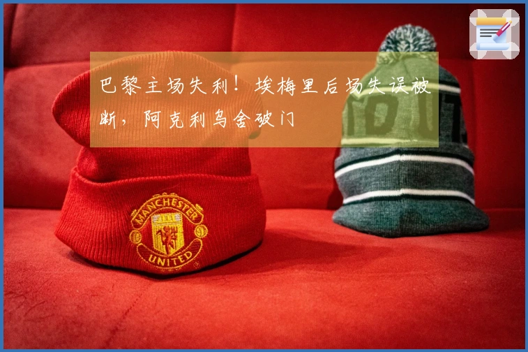巴黎主场失利！埃梅里后场失误被断，阿克利乌舍破门